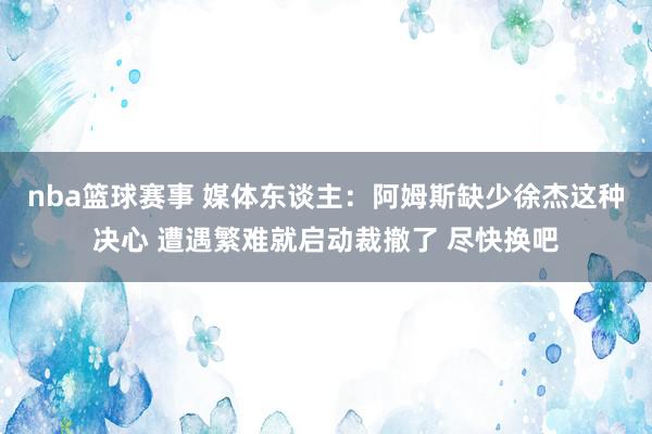 nba篮球赛事 媒体东谈主：阿姆斯缺少徐杰这种决心 遭遇繁难就启动裁撤了 尽快换吧