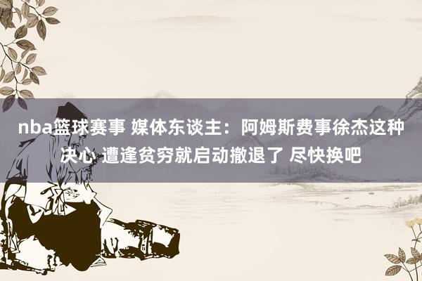 nba篮球赛事 媒体东谈主：阿姆斯费事徐杰这种决心 遭逢贫穷就启动撤退了 尽快换吧