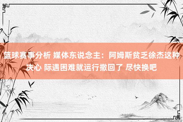 篮球赛事分析 媒体东说念主：阿姆斯贫乏徐杰这种决心 际遇困难就运行撤回了 尽快换吧