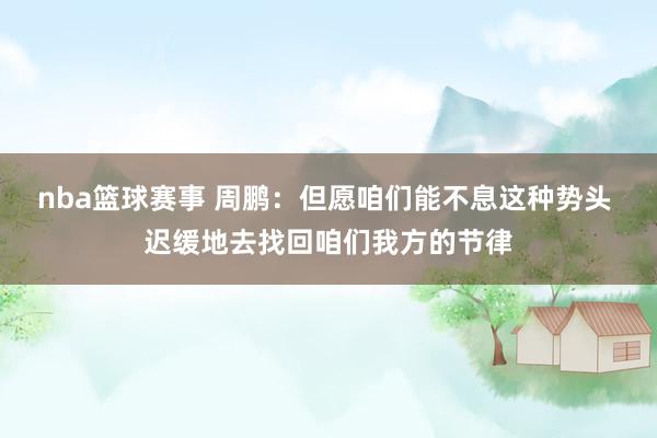 nba篮球赛事 周鹏：但愿咱们能不息这种势头 迟缓地去找回咱们我方的节律