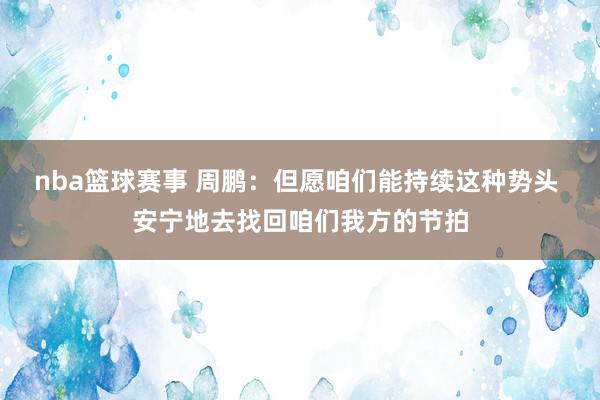 nba篮球赛事 周鹏：但愿咱们能持续这种势头 安宁地去找回咱们我方的节拍