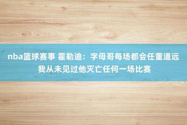 nba篮球赛事 霍勒迪：字母哥每场都会任重道远 我从未见过他灭亡任何一场比赛