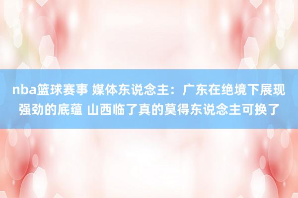 nba篮球赛事 媒体东说念主：广东在绝境下展现强劲的底蕴 山西临了真的莫得东说念主可换了