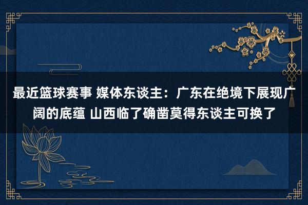 最近篮球赛事 媒体东谈主：广东在绝境下展现广阔的底蕴 山西临了确凿莫得东谈主可换了