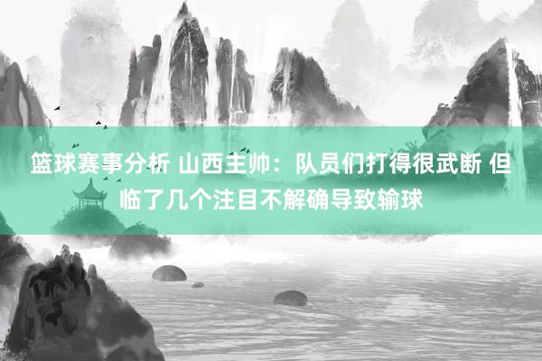 篮球赛事分析 山西主帅：队员们打得很武断 但临了几个注目不解确导致输球