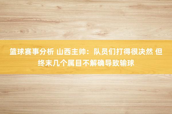 篮球赛事分析 山西主帅：队员们打得很决然 但终末几个属目不解确导致输球