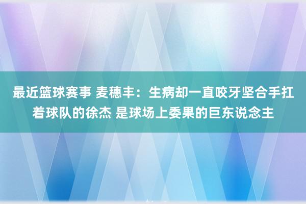 最近篮球赛事 麦穗丰：生病却一直咬牙坚合手扛着球队的徐杰 是球场上委果的巨东说念主