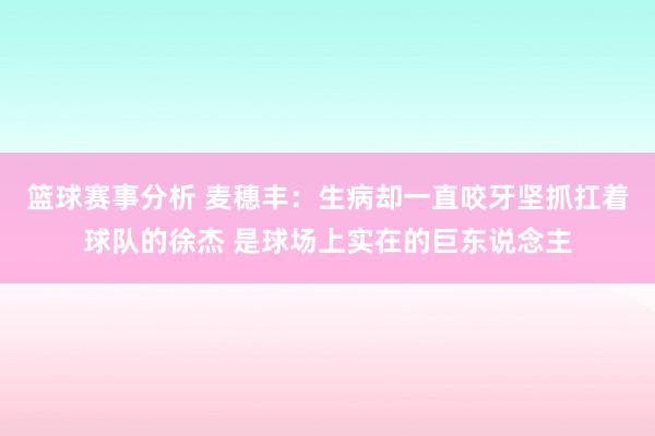 篮球赛事分析 麦穗丰：生病却一直咬牙坚抓扛着球队的徐杰 是球场上实在的巨东说念主