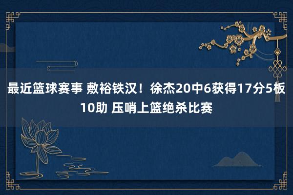 最近篮球赛事 敷裕铁汉！徐杰20中6获得17分5板10助 压哨上篮绝杀比赛