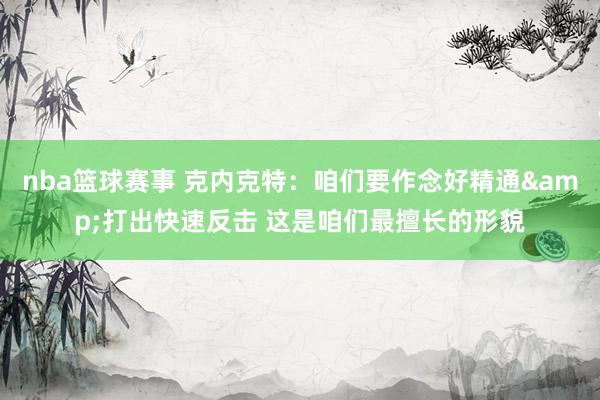 nba篮球赛事 克内克特：咱们要作念好精通&打出快速反击 这是咱们最擅长的形貌