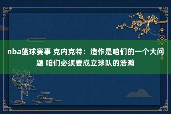 nba篮球赛事 克内克特：造作是咱们的一个大问题 咱们必须要成立球队的浩瀚