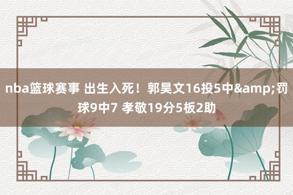 nba篮球赛事 出生入死！郭昊文16投5中&罚球9中7 孝敬19分5板2助