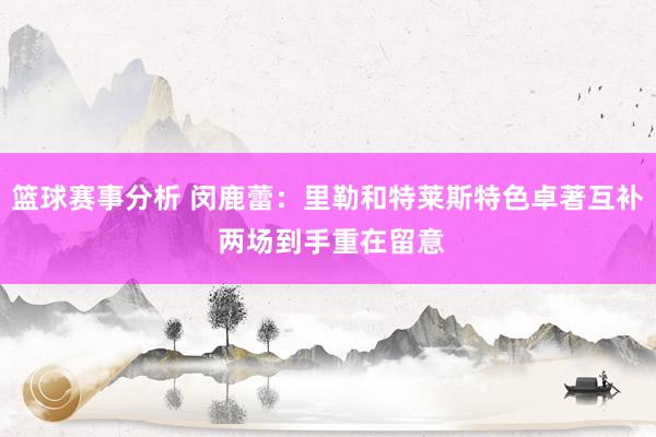 篮球赛事分析 闵鹿蕾：里勒和特莱斯特色卓著互补 两场到手重在留意