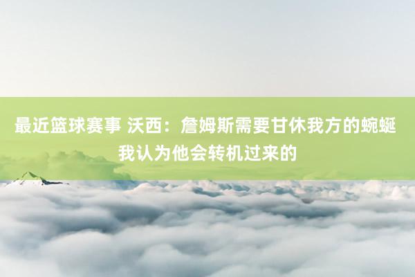 最近篮球赛事 沃西：詹姆斯需要甘休我方的蜿蜒 我认为他会转机过来的