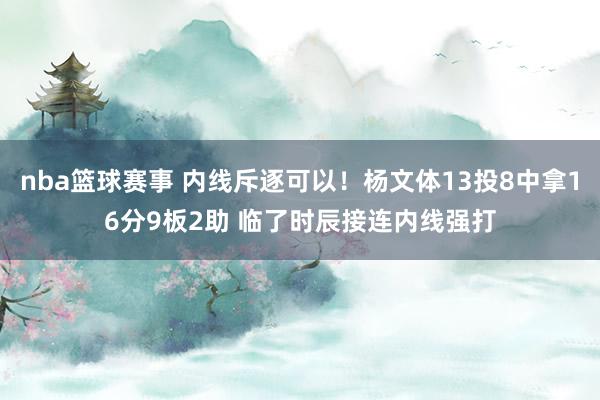 nba篮球赛事 内线斥逐可以！杨文体13投8中拿16分9板2助 临了时辰接连内线强打