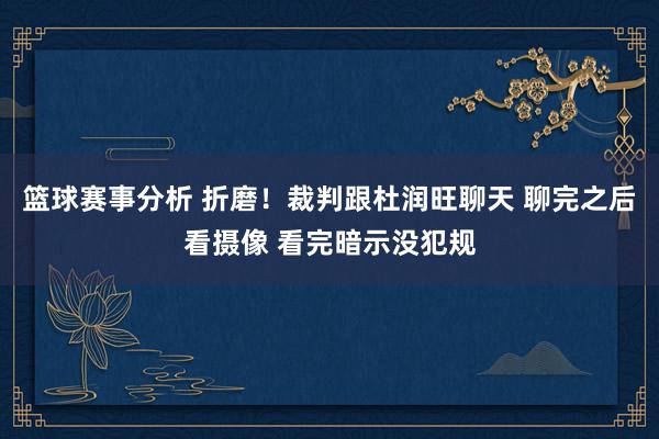 篮球赛事分析 折磨！裁判跟杜润旺聊天 聊完之后看摄像 看完暗示没犯规