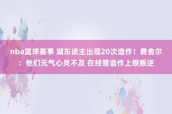 nba篮球赛事 湖东谈主出现20次造作！费舍尔：他们元气心灵不及 在经管造作上很叛逆