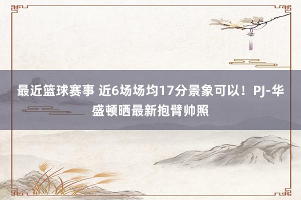 最近篮球赛事 近6场场均17分景象可以！PJ-华盛顿晒最新抱臂帅照