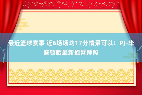 最近篮球赛事 近6场场均17分情景可以！PJ-华盛顿晒最新抱臂帅照