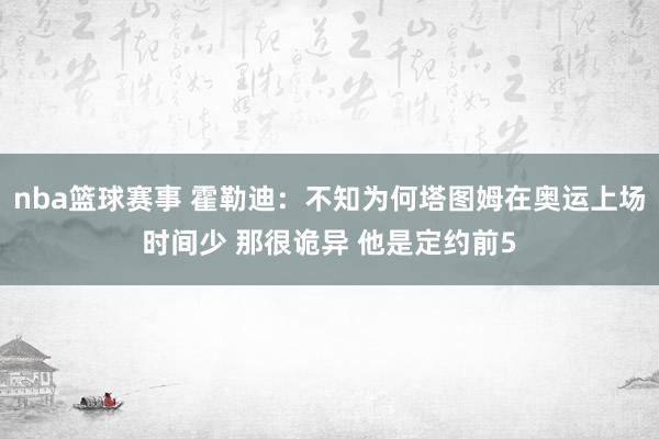 nba篮球赛事 霍勒迪：不知为何塔图姆在奥运上场时间少 那很诡异 他是定约前5