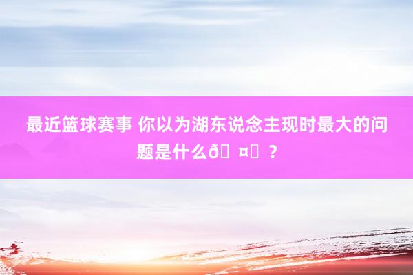 最近篮球赛事 你以为湖东说念主现时最大的问题是什么🤔？