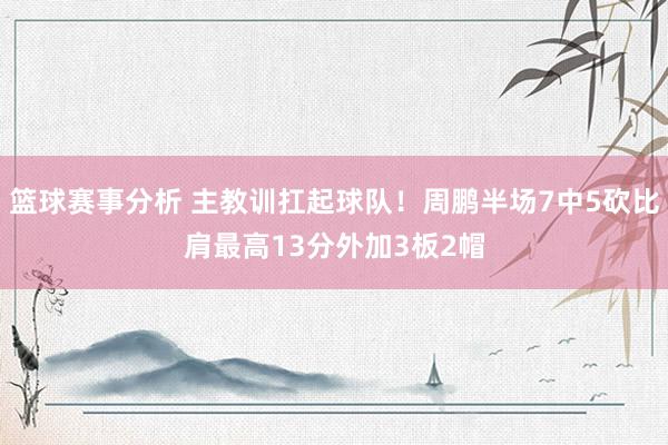 篮球赛事分析 主教训扛起球队！周鹏半场7中5砍比肩最高13分外加3板2帽