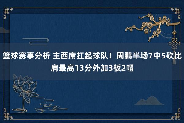 篮球赛事分析 主西席扛起球队！周鹏半场7中5砍比肩最高13分外加3板2帽