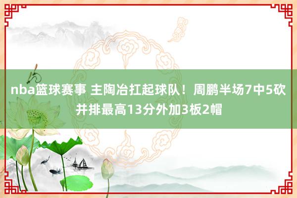 nba篮球赛事 主陶冶扛起球队！周鹏半场7中5砍并排最高13分外加3板2帽