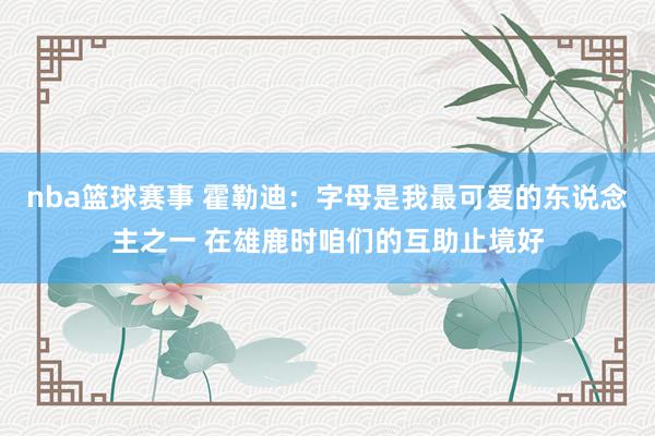 nba篮球赛事 霍勒迪：字母是我最可爱的东说念主之一 在雄鹿时咱们的互助止境好