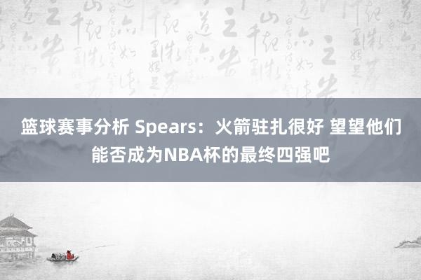 篮球赛事分析 Spears：火箭驻扎很好 望望他们能否成为NBA杯的最终四强吧