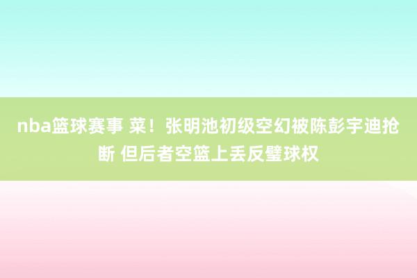 nba篮球赛事 菜！张明池初级空幻被陈彭宇迪抢断 但后者空篮上丢反璧球权