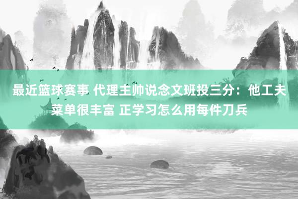 最近篮球赛事 代理主帅说念文班投三分：他工夫菜单很丰富 正学习怎么用每件刀兵