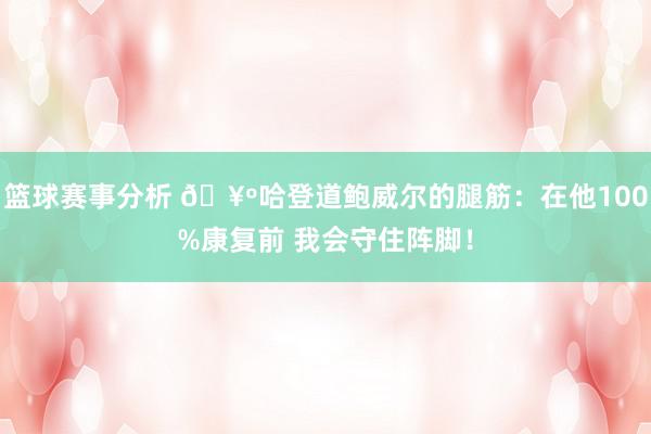 篮球赛事分析 🥺哈登道鲍威尔的腿筋：在他100%康复前 我会守住阵脚！