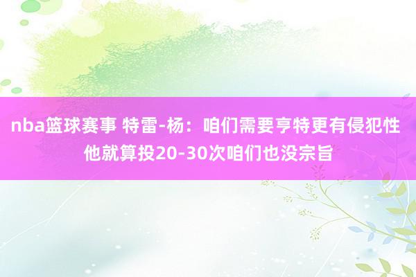 nba篮球赛事 特雷-杨：咱们需要亨特更有侵犯性 他就算投20-30次咱们也没宗旨