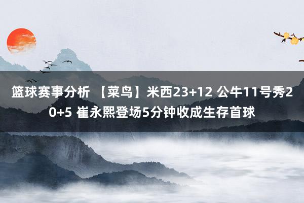 篮球赛事分析 【菜鸟】米西23+12 公牛11号秀20+5 崔永熙登场5分钟收成生存首球