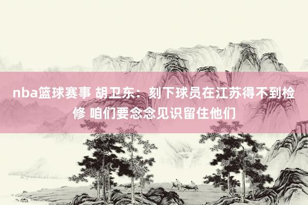 nba篮球赛事 胡卫东：刻下球员在江苏得不到检修 咱们要念念见识留住他们