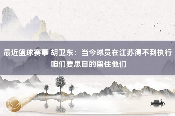 最近篮球赛事 胡卫东：当今球员在江苏得不到执行 咱们要思目的留住他们