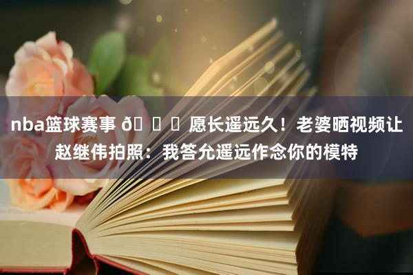 nba篮球赛事 😁愿长遥远久！老婆晒视频让赵继伟拍照：我答允遥远作念你的模特