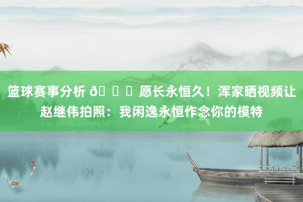 篮球赛事分析 😁愿长永恒久！浑家晒视频让赵继伟拍照：我闲逸永恒作念你的模特