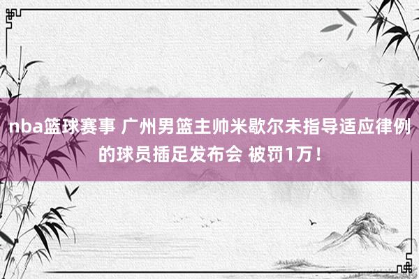 nba篮球赛事 广州男篮主帅米歇尔未指导适应律例的球员插足发布会 被罚1万！