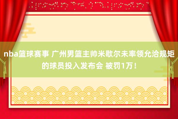 nba篮球赛事 广州男篮主帅米歇尔未率领允洽规矩的球员投入发布会 被罚1万！