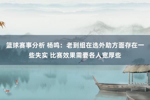 篮球赛事分析 杨鸣：老到组在选外助方面存在一些失实 比赛效果需要各人宽厚些