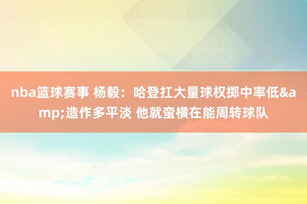 nba篮球赛事 杨毅：哈登扛大量球权掷中率低&造作多平淡 他就蛮横在能周转球队