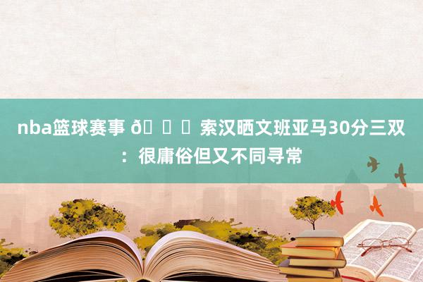 nba篮球赛事 👀索汉晒文班亚马30分三双：很庸俗但又不同寻常