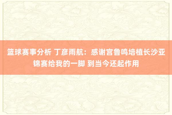 篮球赛事分析 丁彦雨航：感谢宫鲁鸣培植长沙亚锦赛给我的一脚 到当今还起作用