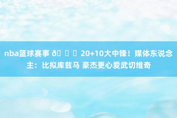 nba篮球赛事 😋20+10大中锋！媒体东说念主：比拟库兹马 豪杰更心爱武切维奇