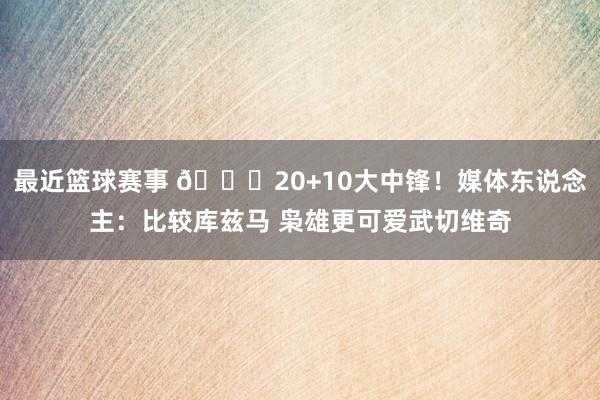 最近篮球赛事 😋20+10大中锋！媒体东说念主：比较库兹马 枭雄更可爱武切维奇