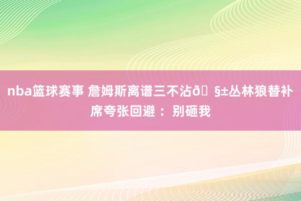 nba篮球赛事 詹姆斯离谱三不沾🧱丛林狼替补席夸张回避 ：别砸我