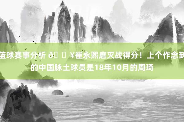 篮球赛事分析 🔥崔永熙磨灭战得分！上个作念到的中国脉土球员是18年10月的周琦