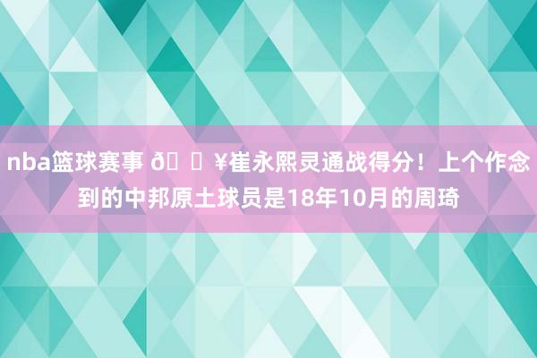 nba篮球赛事 🔥崔永熙灵通战得分！上个作念到的中邦原土球员是18年10月的周琦